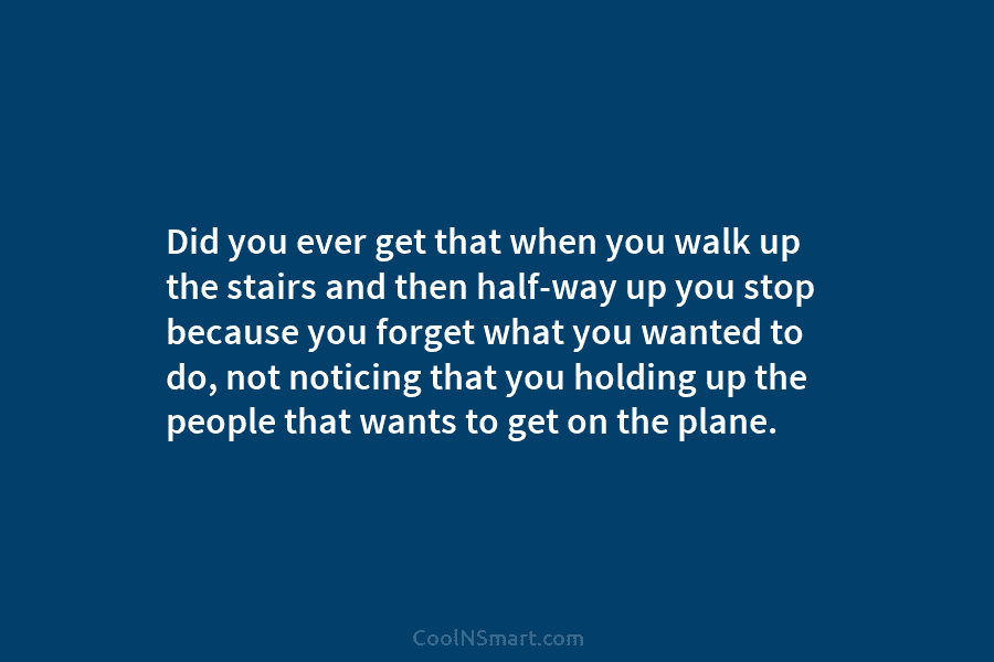 Did you ever get that when you walk up the stairs and then half-way up you stop because you forget...