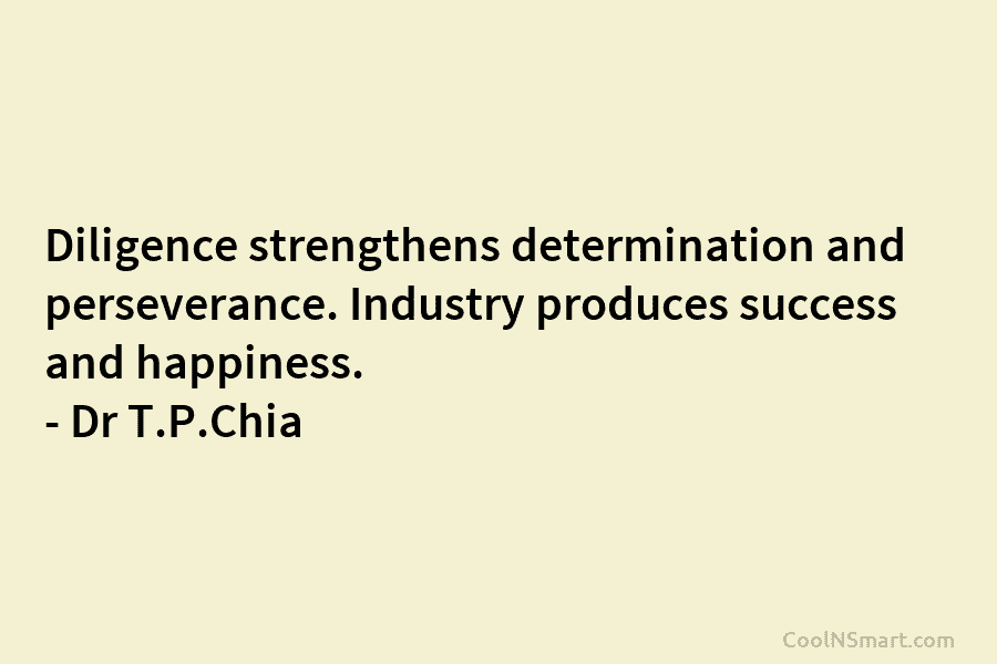 Diligence strengthens determination and perseverance. Industry produces success and happiness. – Dr T.P.Chia