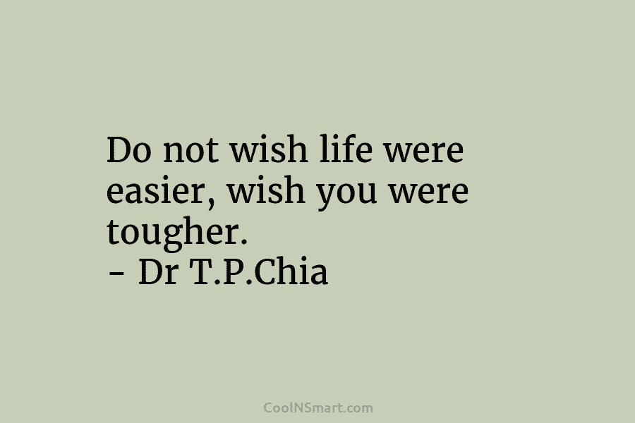 Do not wish life were easier, wish you were tougher. – Dr T.P.Chia