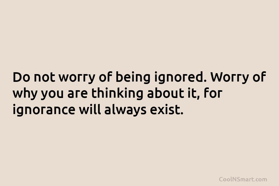 Do not worry of being ignored. Worry of why you are thinking about it, for ignorance will always exist.