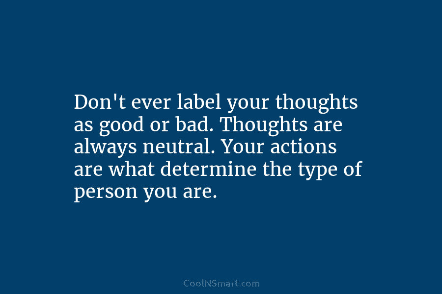 Don’t ever label your thoughts as good or bad. Thoughts are always neutral. Your actions are what determine the type...