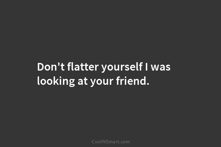 Don’t flatter yourself I was looking at your friend.