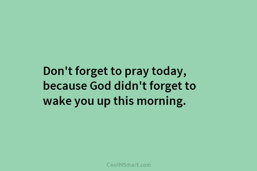 Don’t forget to pray today, because God didn’t forget to wake you up this morning.