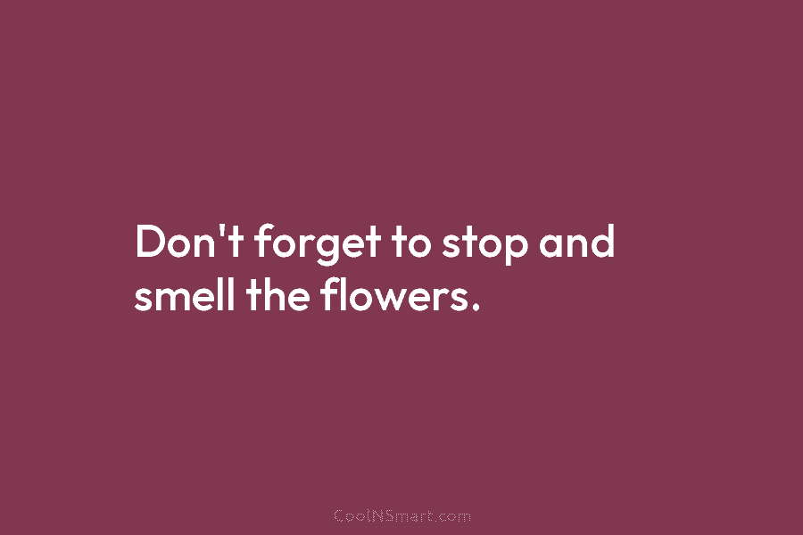 Don’t forget to stop and smell the flowers.