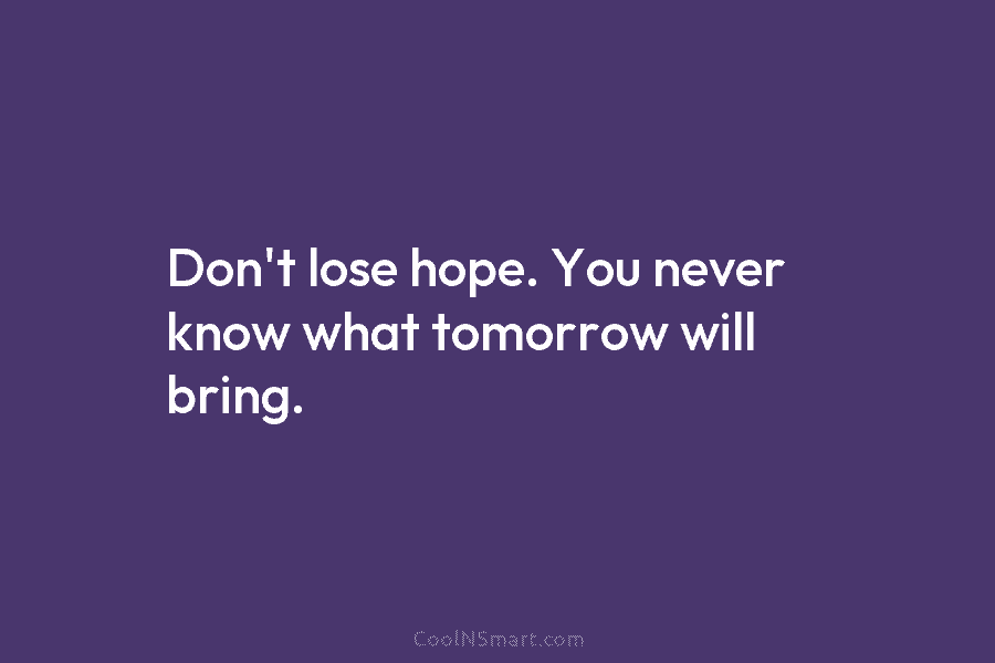 Don’t lose hope. You never know what tomorrow will bring.