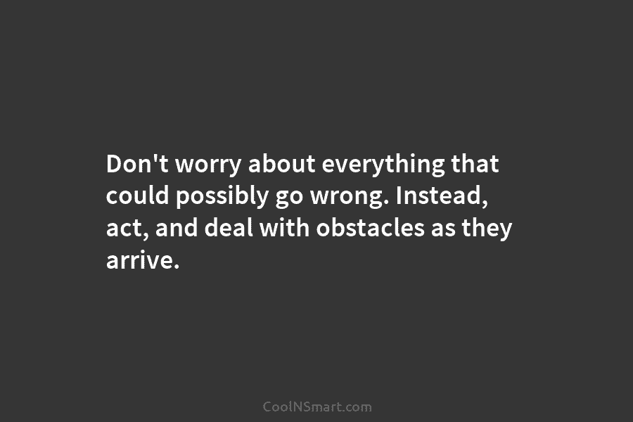 Don’t worry about everything that could possibly go wrong. Instead, act, and deal with obstacles as they arrive.