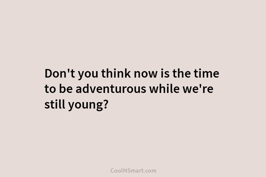Don’t you think now is the time to be adventurous while we’re still young?