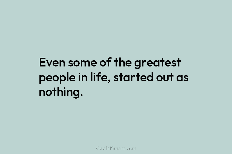 Even some of the greatest people in life, started out as nothing.