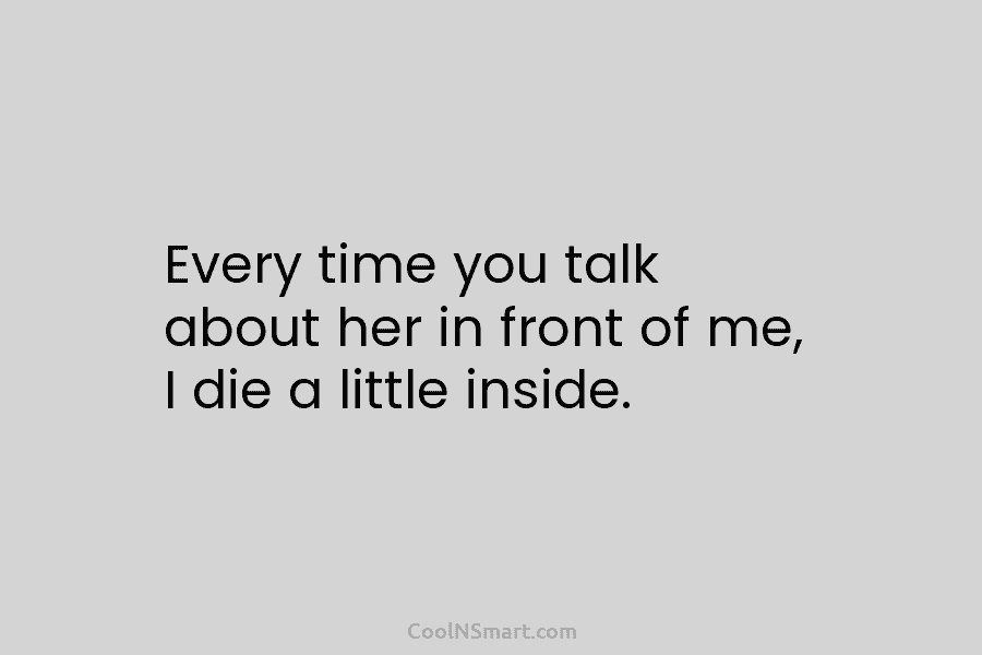 Every time you talk about her in front of me, I die a little inside.