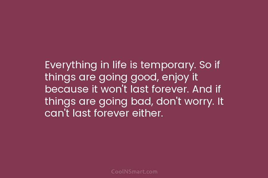 Everything in life is temporary. So if things are going good, enjoy it because it won’t last forever. And if...