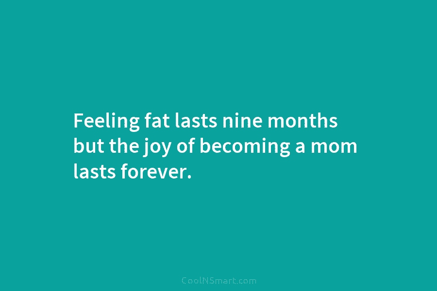 Feeling fat lasts nine months but the joy of becoming a mom lasts forever.