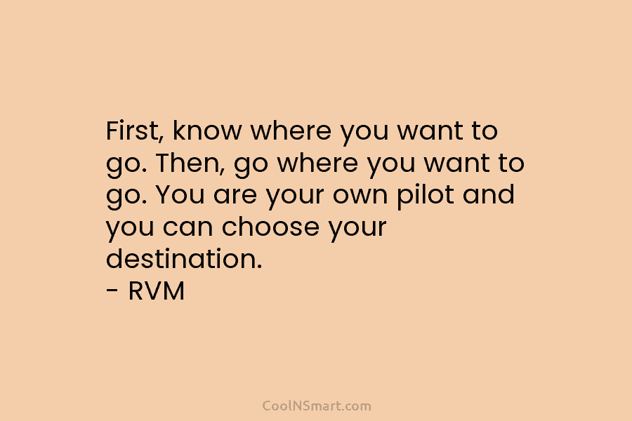 First, know where you want to go. Then, go where you want to go. You are your own pilot and...