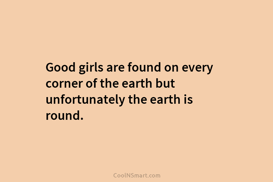 Good girls are found on every corner of the earth but unfortunately the earth is round.