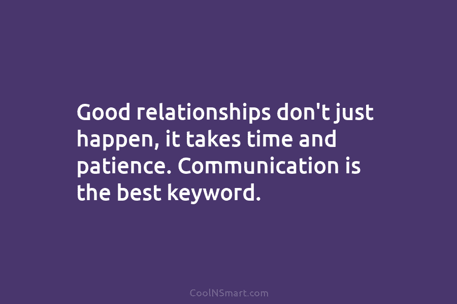 Good relationships don’t just happen, it takes time and patience. Communication is the best keyword.