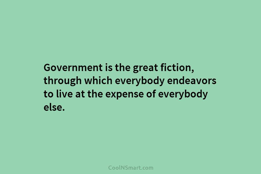 Government is the great fiction, through which everybody endeavors to live at the expense of...