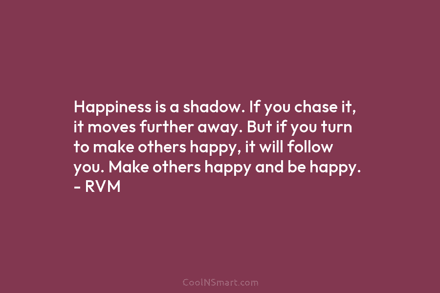 Happiness is a shadow. If you chase it, it moves further away. But if you...