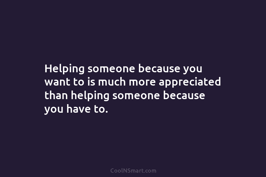 Helping someone because you want to is much more appreciated than helping someone because you...