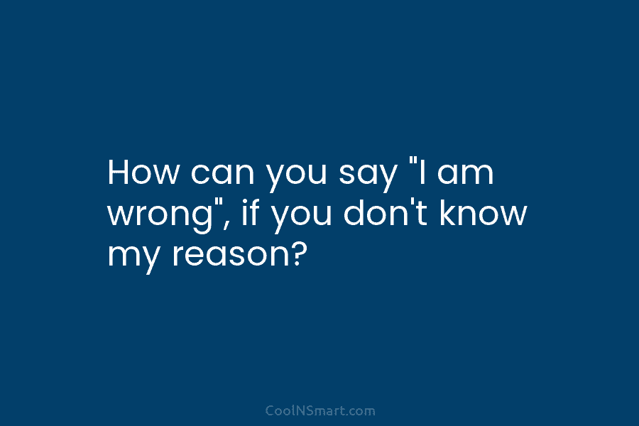 How can you say “I am wrong”, if you don’t know my reason?