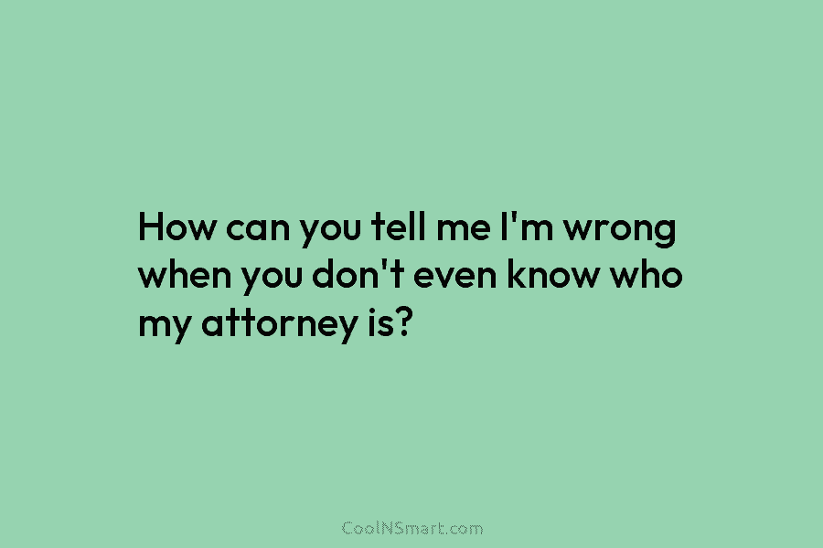 How can you tell me I’m wrong when you don’t even know who my attorney...