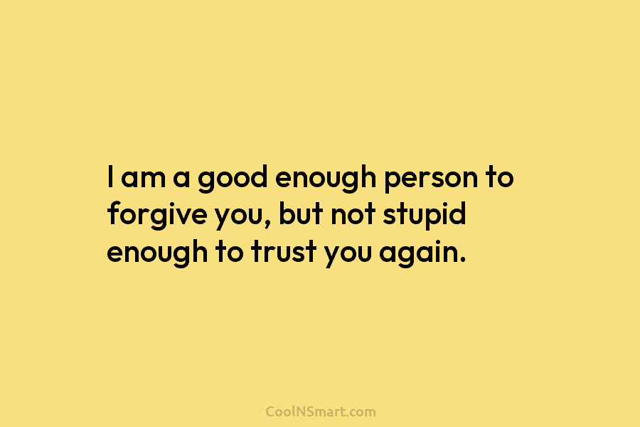 I am a good enough person to forgive you, but not stupid enough to trust yo