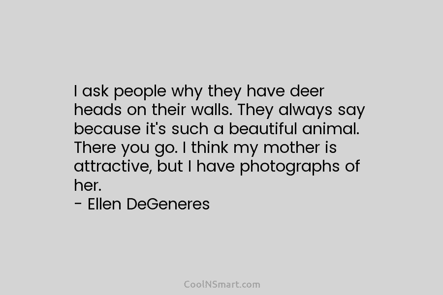 I ask people why they have deer heads on their walls. They always say because it’s such a beautiful animal....