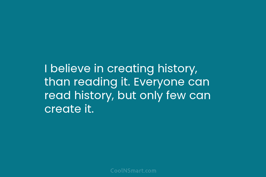 I believe in creating history, than reading it. Everyone can read history, but only few can create it.