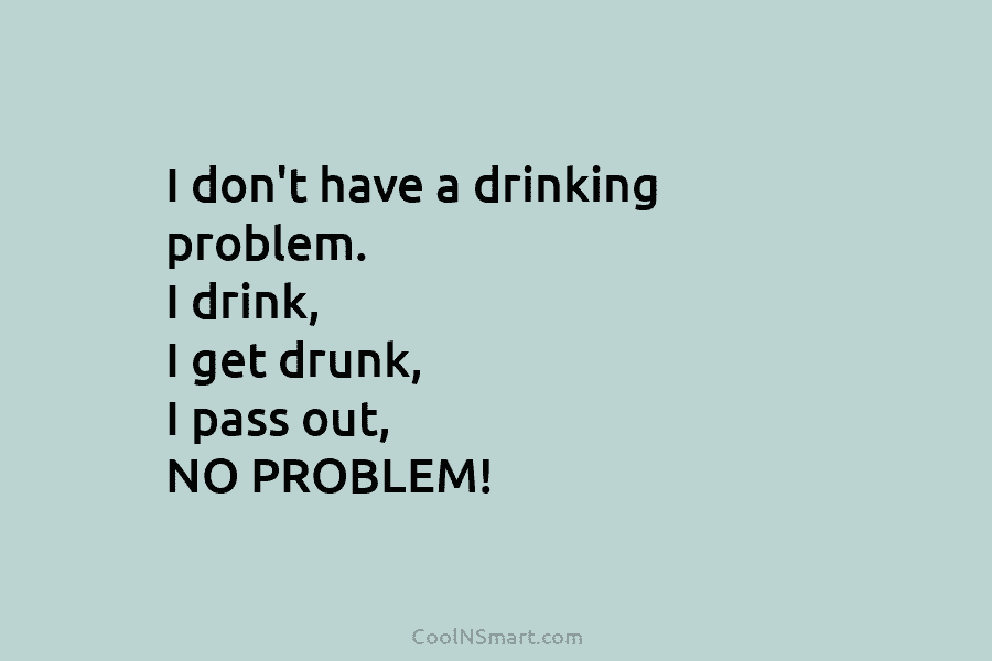 I don’t have a drinking problem. I drink, I get drunk, I pass out, NO PROBLEM!