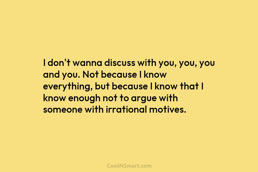 I don’t wanna discuss with you, you, you and you. Not because I know everything, but because I know that...