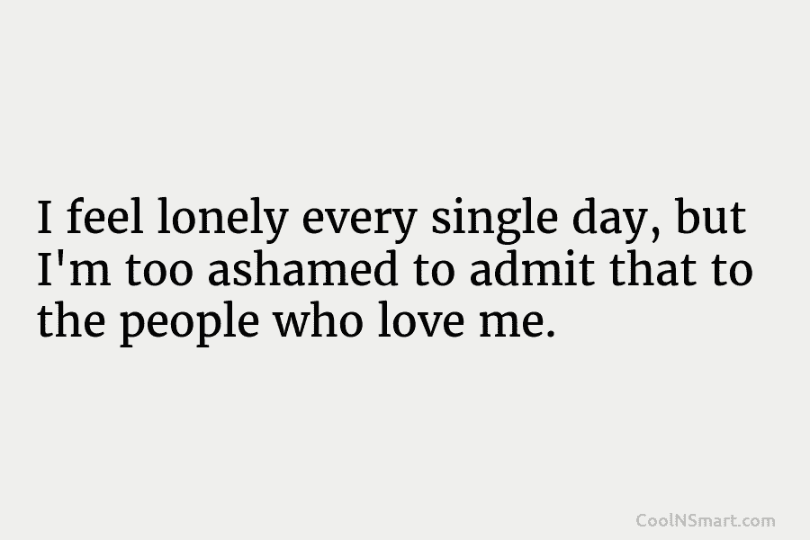 I feel lonely every single day, but I’m too ashamed to admit that to the people who love me.