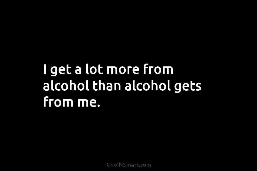 I get a lot more from alcohol than alcohol gets from me.