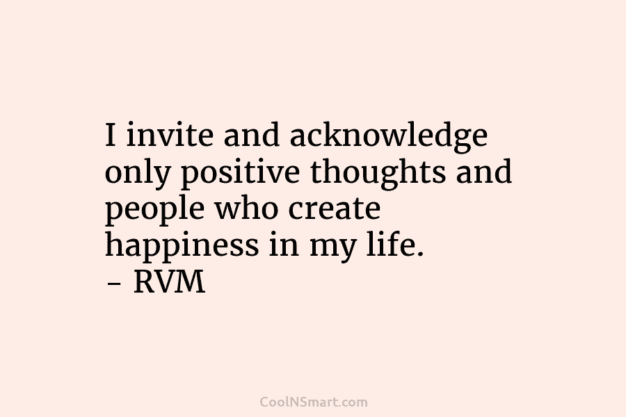 I invite and acknowledge only positive thoughts and people who create happiness in my life. – RVM