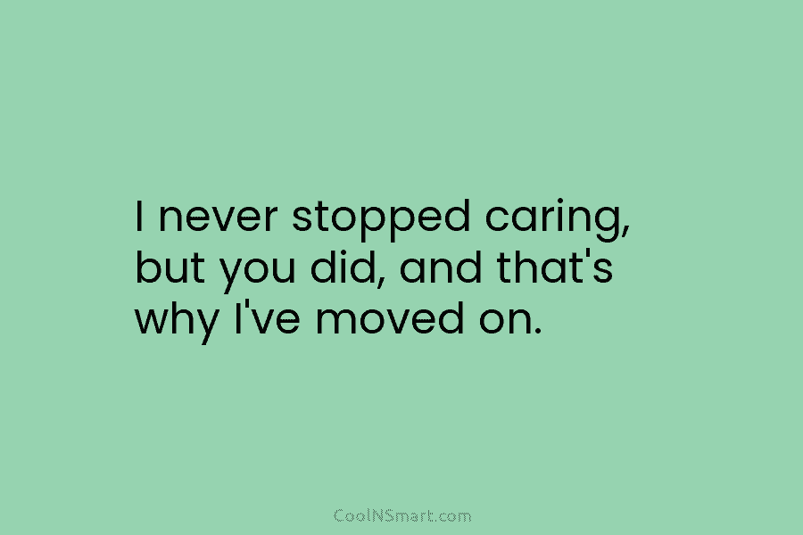 I never stopped caring, but you did, and that’s why I’ve moved on.