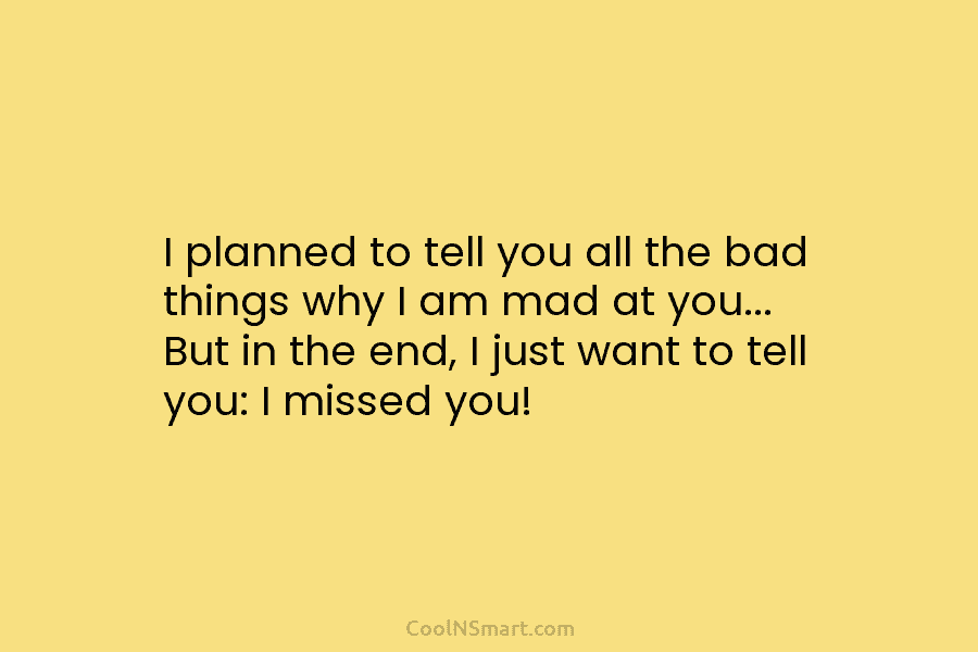 I planned to tell you all the bad things why I am mad at you…...