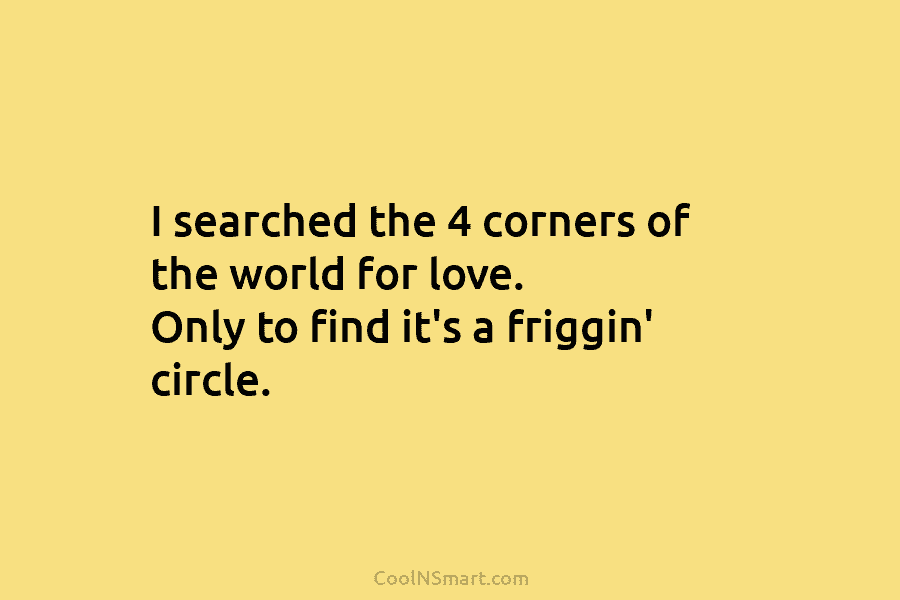 I searched the 4 corners of the world for love. Only to find it’s a friggin’ circle.
