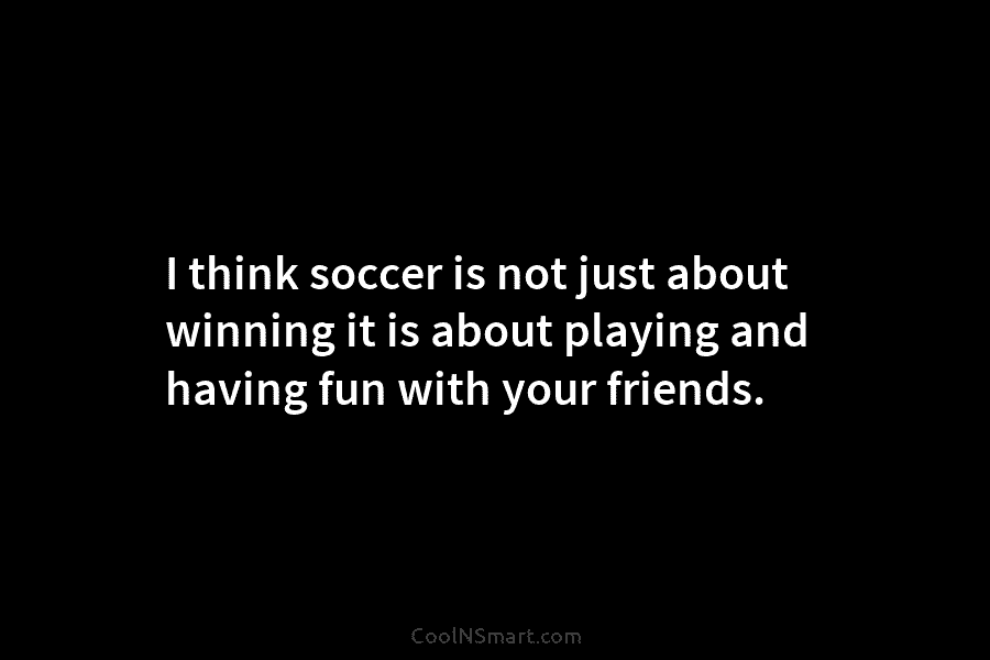 I think soccer is not just about winning it is about playing and having fun...