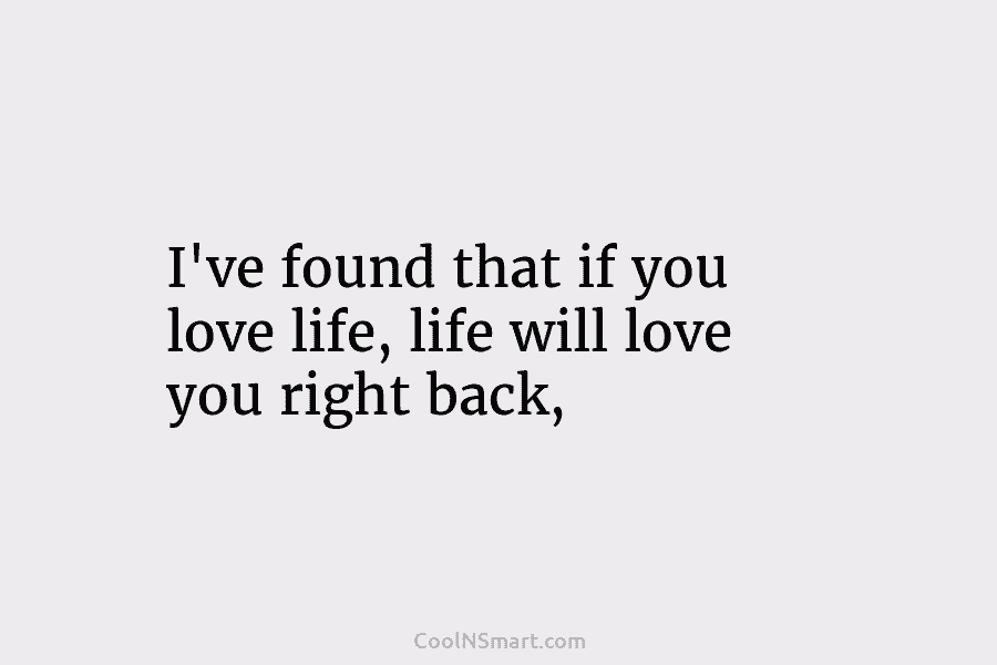 I’ve found that if you love life, life will love you right back,