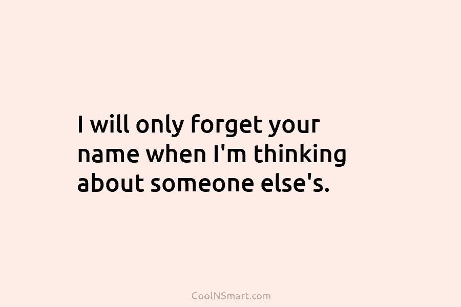 I will only forget your name when I’m thinking about someone else’s.