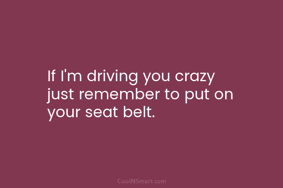 If I’m driving you crazy just remember to put on your seat belt.