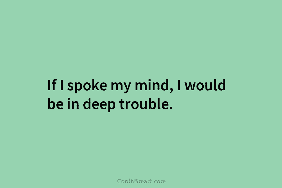 If I spoke my mind, I would be in deep trouble.