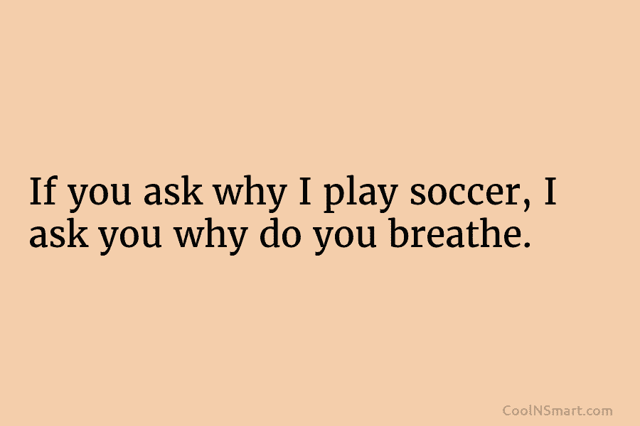 If you ask why I play soccer, I ask you why do you breathe.