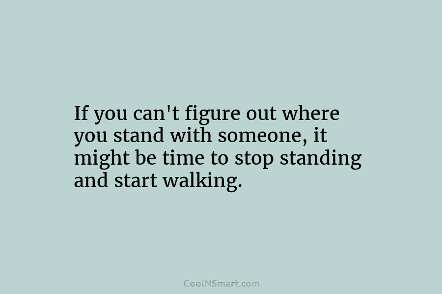 If you can’t figure out where you stand with someone, it might be time to stop standing and start walking.