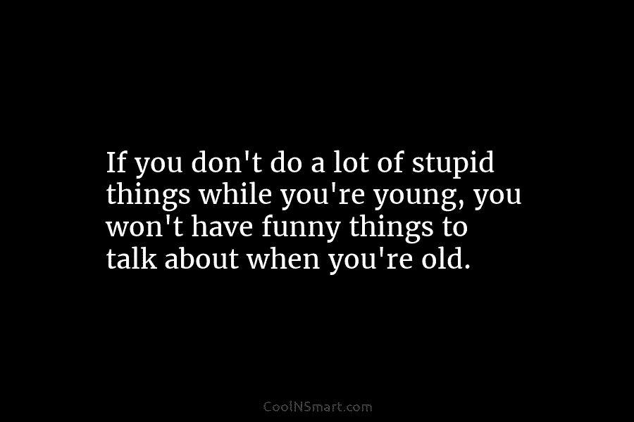 If you don’t do a lot of stupid things while you’re young, you won’t have funny things to talk about...