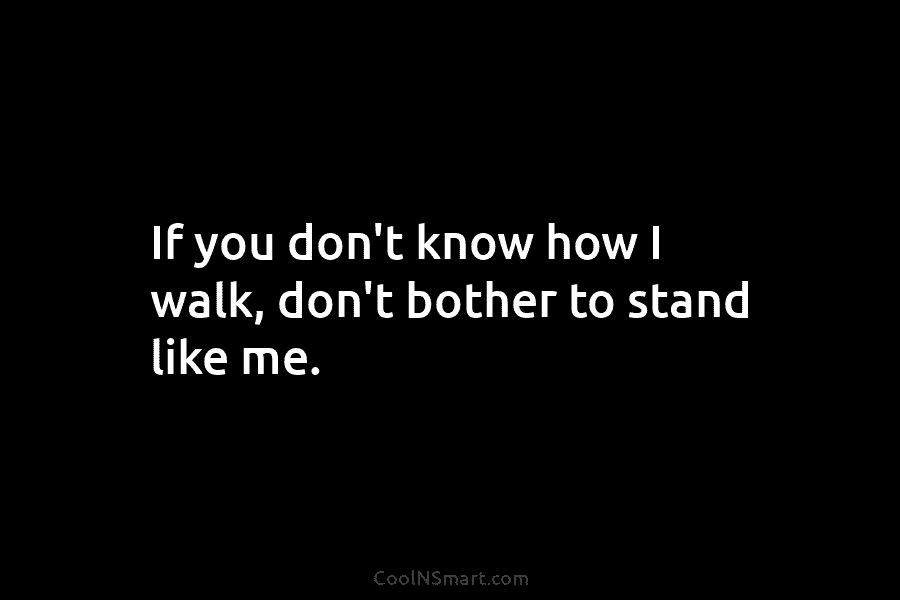 If you don’t know how I walk, don’t bother to stand like me.