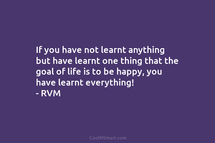 If you have not learnt anything but have learnt one thing that the goal of life is to be happy,...