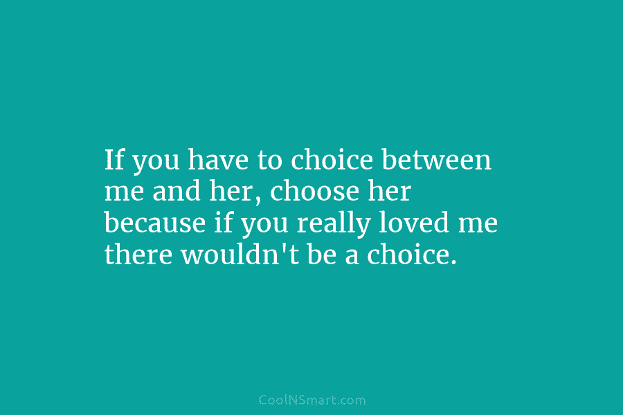 If you have to choice between me and her, choose her because if you really...
