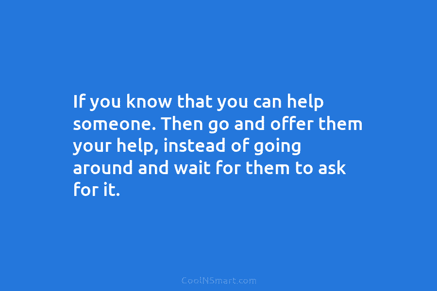 If you know that you can help someone. Then go and offer them your help, instead of going around and...
