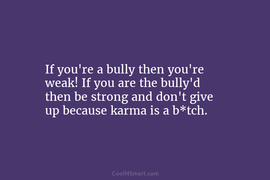 If you’re a bully then you’re weak! If you are the bully’d then be strong...