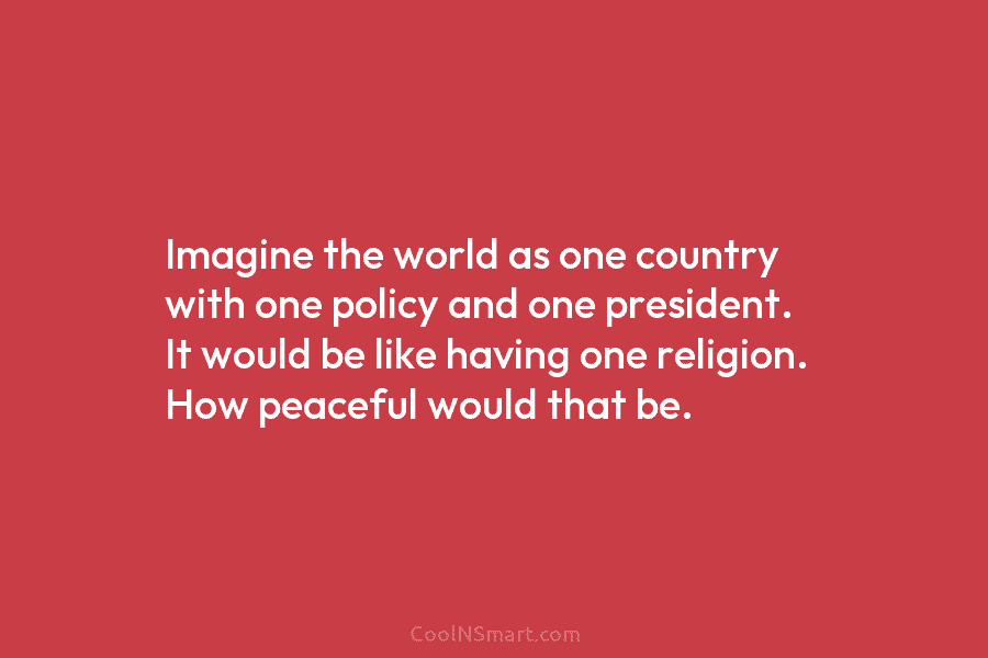 Imagine the world as one country with one policy and one president. It would be like having one religion. How...
