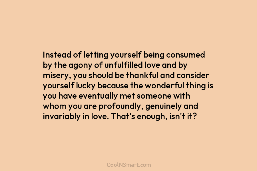 Instead of letting yourself being consumed by the agony of unfulfilled love and by misery, you should be thankful and...
