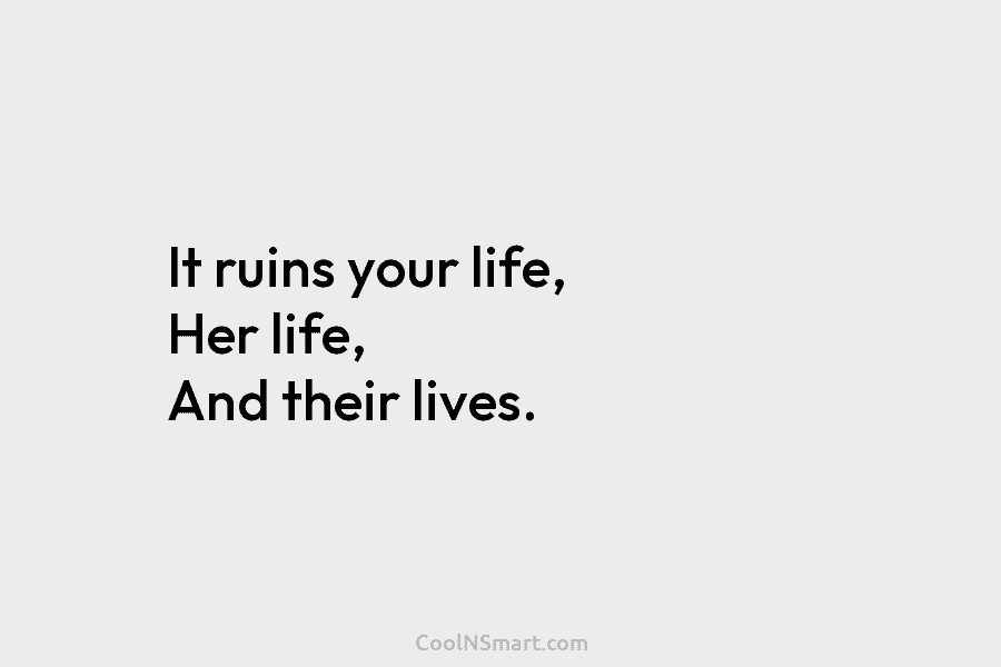 It ruins your life, Her life, And their lives.